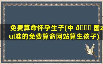 免费算命怀孕生子(中 🐕 国zui
准的免费算命网站算生孩子)